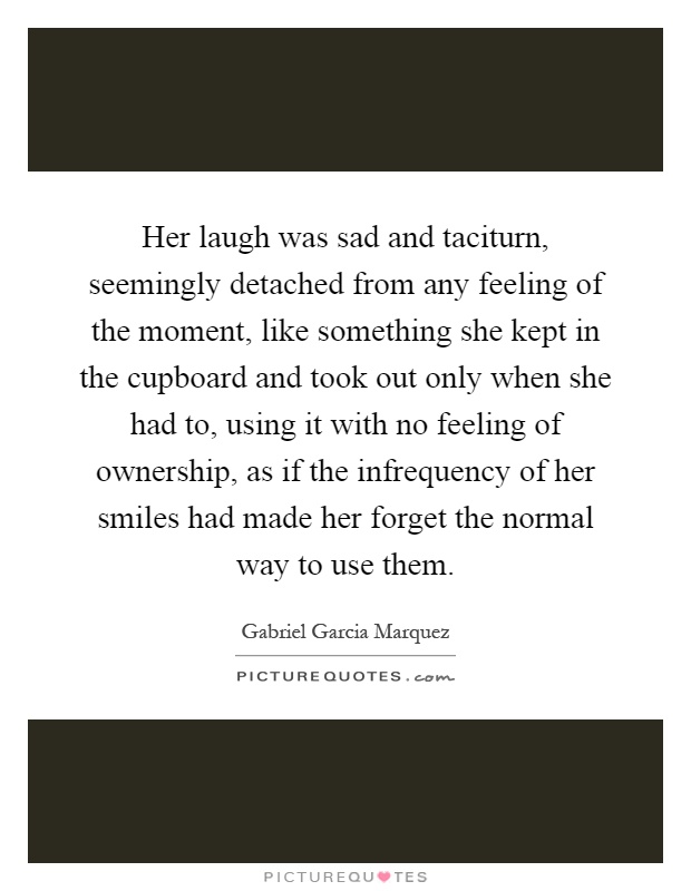 Her laugh was sad and taciturn, seemingly detached from any feeling of the moment, like something she kept in the cupboard and took out only when she had to, using it with no feeling of ownership, as if the infrequency of her smiles had made her forget the normal way to use them Picture Quote #1