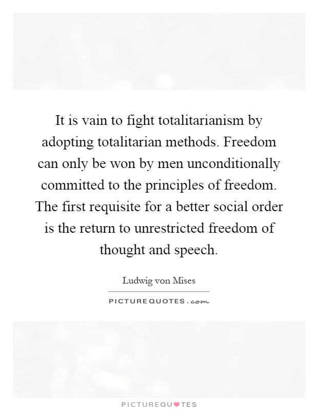 It is vain to fight totalitarianism by adopting totalitarian methods. Freedom can only be won by men unconditionally committed to the principles of freedom. The first requisite for a better social order is the return to unrestricted freedom of thought and speech Picture Quote #1