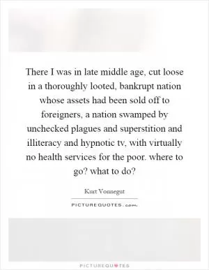 There I was in late middle age, cut loose in a thoroughly looted, bankrupt nation whose assets had been sold off to foreigners, a nation swamped by unchecked plagues and superstition and illiteracy and hypnotic tv, with virtually no health services for the poor. where to go? what to do? Picture Quote #1