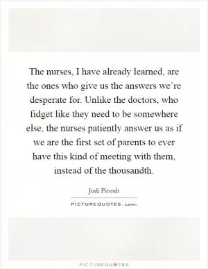 The nurses, I have already learned, are the ones who give us the answers we’re desperate for. Unlike the doctors, who fidget like they need to be somewhere else, the nurses patiently answer us as if we are the first set of parents to ever have this kind of meeting with them, instead of the thousandth Picture Quote #1