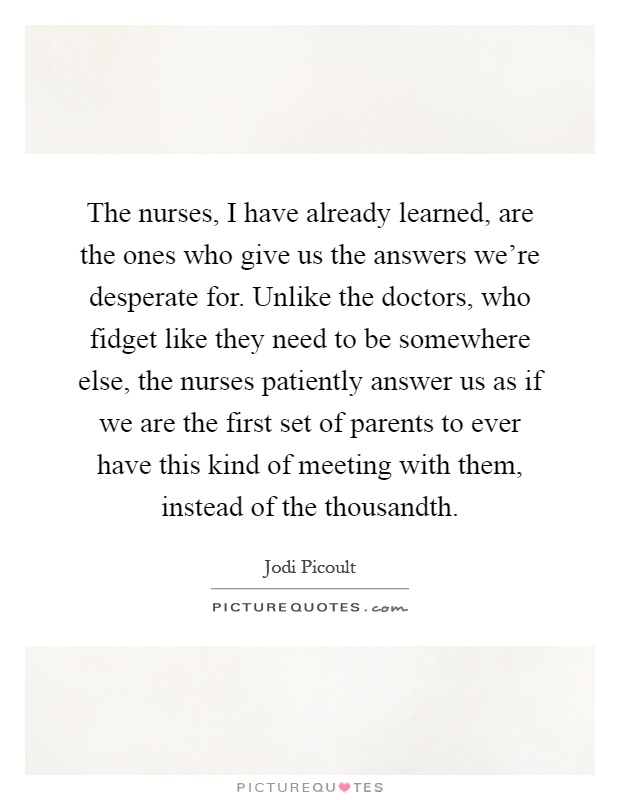 The nurses, I have already learned, are the ones who give us the answers we're desperate for. Unlike the doctors, who fidget like they need to be somewhere else, the nurses patiently answer us as if we are the first set of parents to ever have this kind of meeting with them, instead of the thousandth Picture Quote #1