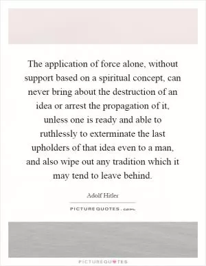 The application of force alone, without support based on a spiritual concept, can never bring about the destruction of an idea or arrest the propagation of it, unless one is ready and able to ruthlessly to exterminate the last upholders of that idea even to a man, and also wipe out any tradition which it may tend to leave behind Picture Quote #1