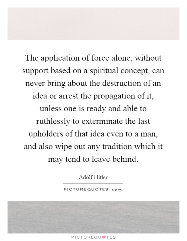 The application of force alone, without support based on a spiritual concept, can never bring about the destruction of an idea or arrest the propagation of it, unless one is ready and able to ruthlessly to exterminate the last upholders of that idea even to a man, and also wipe out any tradition which it may tend to leave behind Picture Quote #1