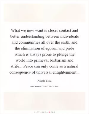 What we now want is closer contact and better understanding between individuals and communities all over the earth, and the elimination of egoism and pride which is always prone to plunge the world into primeval barbarism and strife... Peace can only come as a natural consequence of universal enlightenment Picture Quote #1