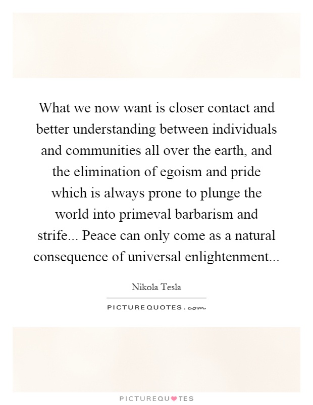 What we now want is closer contact and better understanding between individuals and communities all over the earth, and the elimination of egoism and pride which is always prone to plunge the world into primeval barbarism and strife... Peace can only come as a natural consequence of universal enlightenment Picture Quote #1