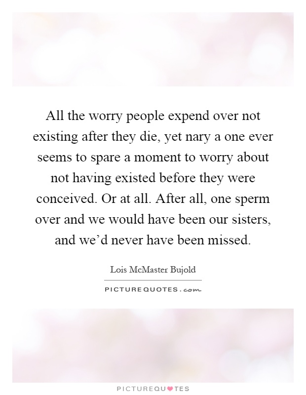 All the worry people expend over not existing after they die, yet nary a one ever seems to spare a moment to worry about not having existed before they were conceived. Or at all. After all, one sperm over and we would have been our sisters, and we'd never have been missed Picture Quote #1