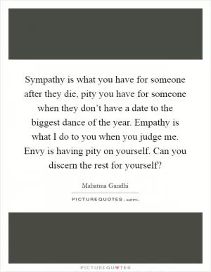 Sympathy is what you have for someone after they die, pity you have for someone when they don’t have a date to the biggest dance of the year. Empathy is what I do to you when you judge me. Envy is having pity on yourself. Can you discern the rest for yourself? Picture Quote #1