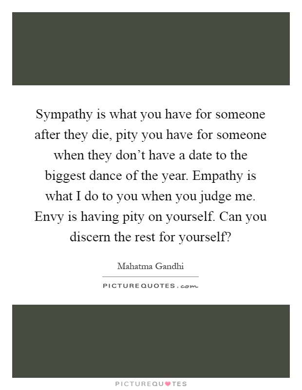 Sympathy is what you have for someone after they die, pity you have for someone when they don't have a date to the biggest dance of the year. Empathy is what I do to you when you judge me. Envy is having pity on yourself. Can you discern the rest for yourself? Picture Quote #1