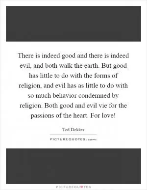 There is indeed good and there is indeed evil, and both walk the earth. But good has little to do with the forms of religion, and evil has as little to do with so much behavior condemned by religion. Both good and evil vie for the passions of the heart. For love! Picture Quote #1