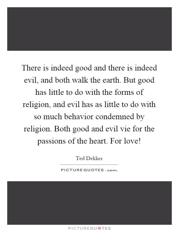 There is indeed good and there is indeed evil, and both walk the earth. But good has little to do with the forms of religion, and evil has as little to do with so much behavior condemned by religion. Both good and evil vie for the passions of the heart. For love! Picture Quote #1