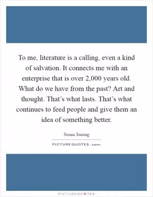 To me, literature is a calling, even a kind of salvation. It connects me with an enterprise that is over 2,000 years old. What do we have from the past? Art and thought. That’s what lasts. That’s what continues to feed people and give them an idea of something better Picture Quote #1