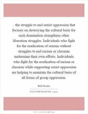 .. the struggle to end sexist oppression that focuses on destroying the cultural basis for such domination strengthens other liberation struggles. Individuals who fight for the eradication of sexism without struggles to end racism or classism undermine their own efforts. Individuals who fight for the eradication of racism or classism while supporting sexist oppression are helping to maintain the cultural basis of all forms of group oppression Picture Quote #1