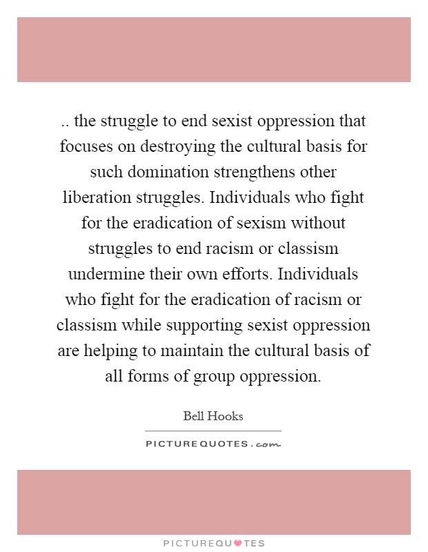 .. the struggle to end sexist oppression that focuses on destroying the cultural basis for such domination strengthens other liberation struggles. Individuals who fight for the eradication of sexism without struggles to end racism or classism undermine their own efforts. Individuals who fight for the eradication of racism or classism while supporting sexist oppression are helping to maintain the cultural basis of all forms of group oppression Picture Quote #1