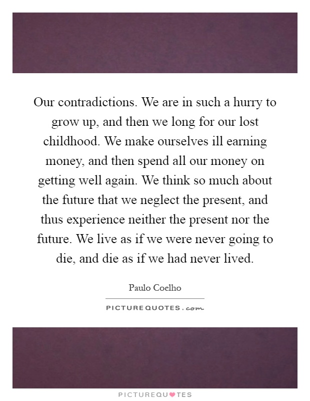 Our contradictions. We are in such a hurry to grow up, and then we long for our lost childhood. We make ourselves ill earning money, and then spend all our money on getting well again. We think so much about the future that we neglect the present, and thus experience neither the present nor the future. We live as if we were never going to die, and die as if we had never lived Picture Quote #1