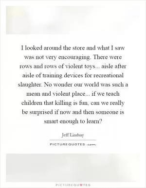 I looked around the store and what I saw was not very encouraging. There were rows and rows of violent toys... aisle after aisle of training devices for recreational slaughter. No wonder our world was such a mean and violent place... if we teach children that killing is fun, can we really be surprised if now and then someone is smart enough to learn? Picture Quote #1