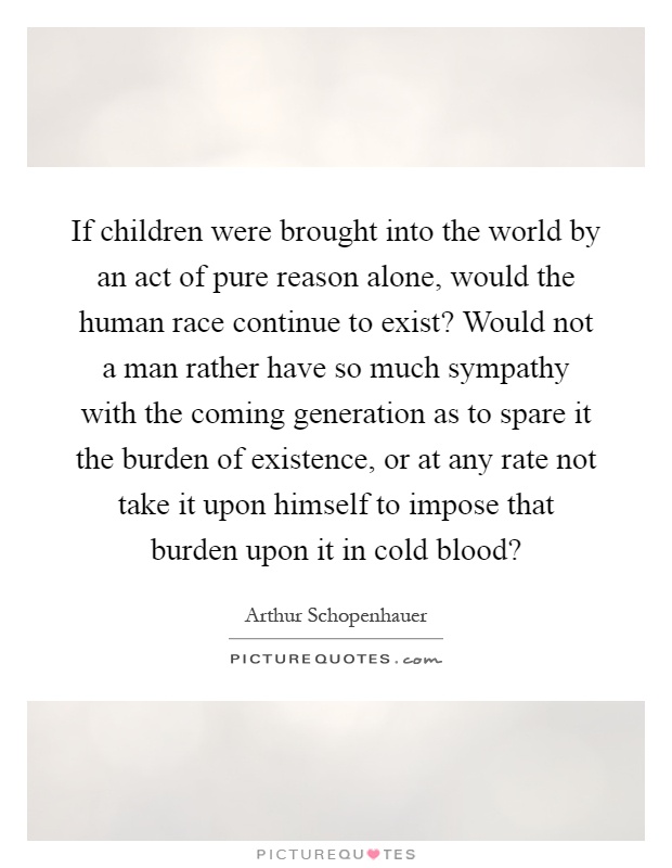 If children were brought into the world by an act of pure reason alone, would the human race continue to exist? Would not a man rather have so much sympathy with the coming generation as to spare it the burden of existence, or at any rate not take it upon himself to impose that burden upon it in cold blood? Picture Quote #1