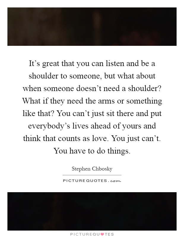 It's great that you can listen and be a shoulder to someone, but what about when someone doesn't need a shoulder? What if they need the arms or something like that? You can't just sit there and put everybody's lives ahead of yours and think that counts as love. You just can't. You have to do things Picture Quote #1