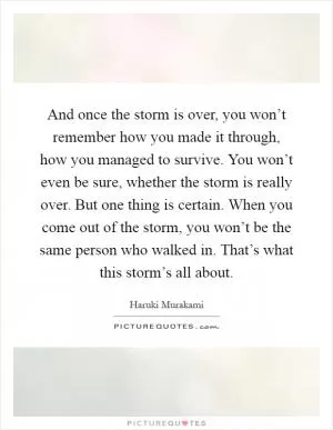 And once the storm is over, you won’t remember how you made it through, how you managed to survive. You won’t even be sure, whether the storm is really over. But one thing is certain. When you come out of the storm, you won’t be the same person who walked in. That’s what this storm’s all about Picture Quote #1