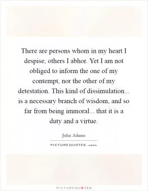 There are persons whom in my heart I despise, others I abhor. Yet I am not obliged to inform the one of my contempt, nor the other of my detestation. This kind of dissimulation... is a necessary branch of wisdom, and so far from being immoral... that it is a duty and a virtue Picture Quote #1