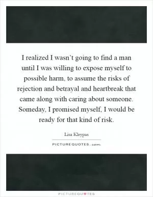 I realized I wasn’t going to find a man until I was willing to expose myself to possible harm, to assume the risks of rejection and betrayal and heartbreak that came along with caring about someone. Someday, I promised myself, I would be ready for that kind of risk Picture Quote #1