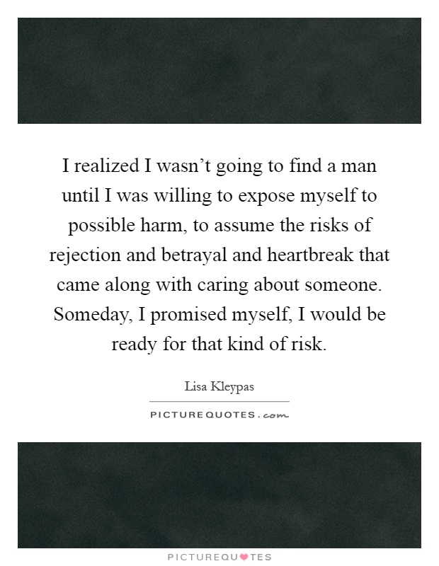I realized I wasn't going to find a man until I was willing to expose myself to possible harm, to assume the risks of rejection and betrayal and heartbreak that came along with caring about someone. Someday, I promised myself, I would be ready for that kind of risk Picture Quote #1