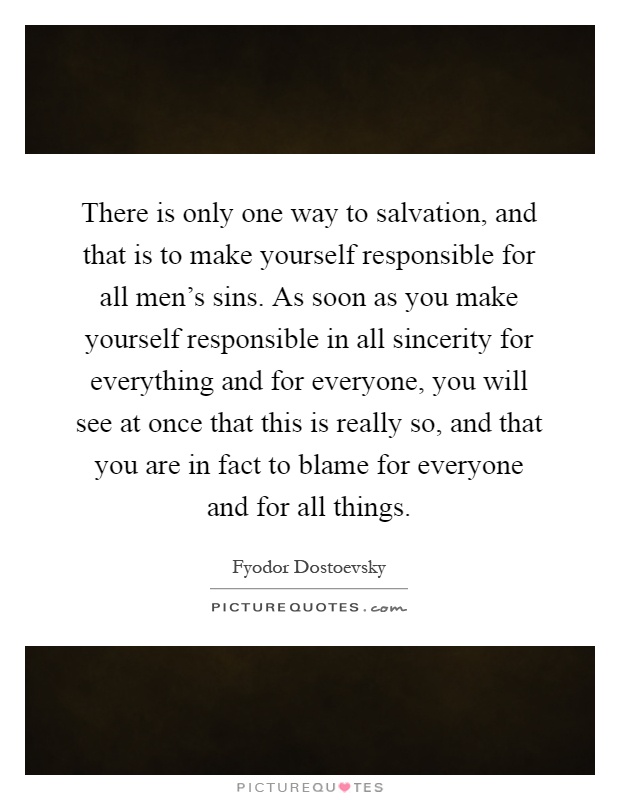 There is only one way to salvation, and that is to make yourself responsible for all men's sins. As soon as you make yourself responsible in all sincerity for everything and for everyone, you will see at once that this is really so, and that you are in fact to blame for everyone and for all things Picture Quote #1