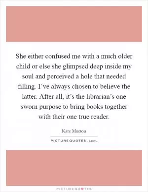 She either confused me with a much older child or else she glimpsed deep inside my soul and perceived a hole that needed filling. I’ve always chosen to believe the latter. After all, it’s the librarian’s one sworn purpose to bring books together with their one true reader Picture Quote #1