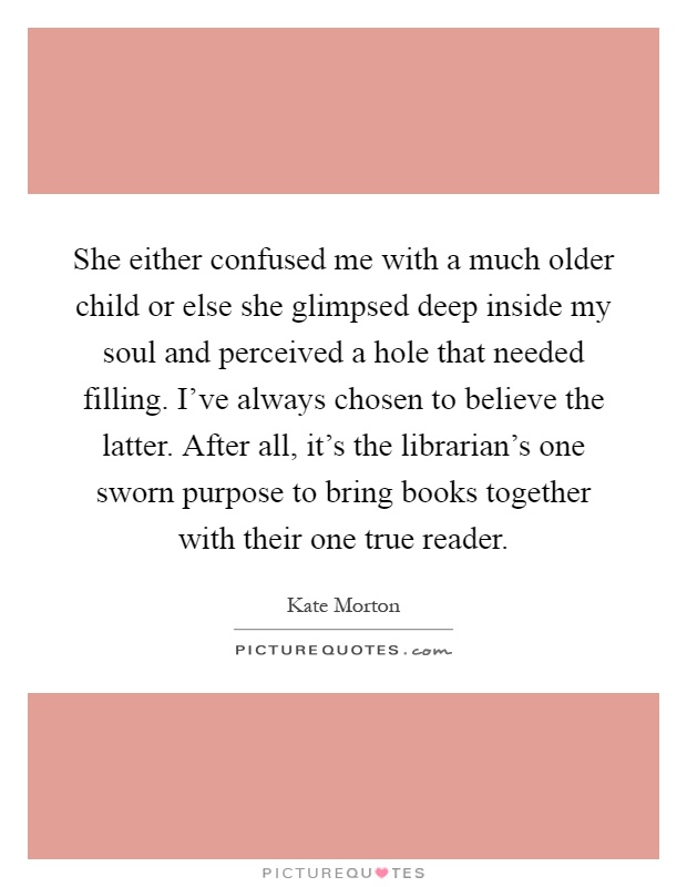 She either confused me with a much older child or else she glimpsed deep inside my soul and perceived a hole that needed filling. I've always chosen to believe the latter. After all, it's the librarian's one sworn purpose to bring books together with their one true reader Picture Quote #1