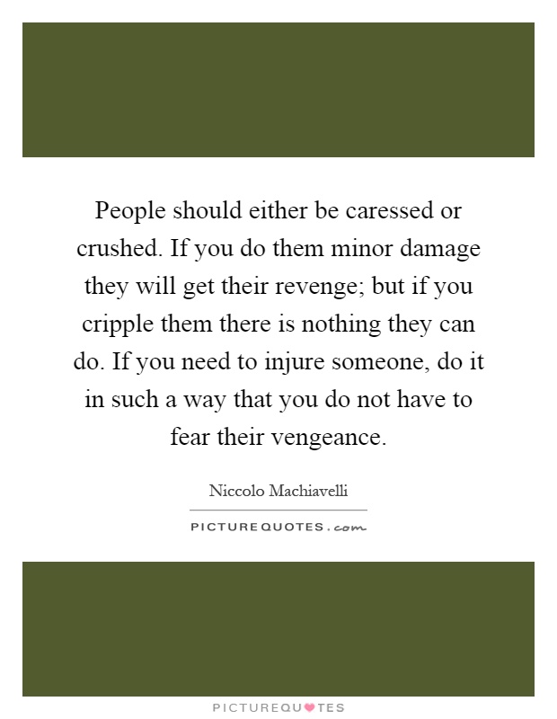 People should either be caressed or crushed. If you do them minor damage they will get their revenge; but if you cripple them there is nothing they can do. If you need to injure someone, do it in such a way that you do not have to fear their vengeance Picture Quote #1