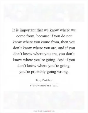 It is important that we know where we come from, because if you do not know where you come from, then you don’t know where you are, and if you don’t know where you are, you don’t know where you’re going. And if you don’t know where you’re going, you’re probably going wrong Picture Quote #1