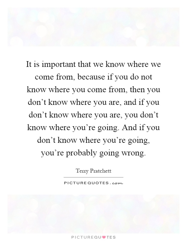 It is important that we know where we come from, because if you do not know where you come from, then you don't know where you are, and if you don't know where you are, you don't know where you're going. And if you don't know where you're going, you're probably going wrong Picture Quote #1