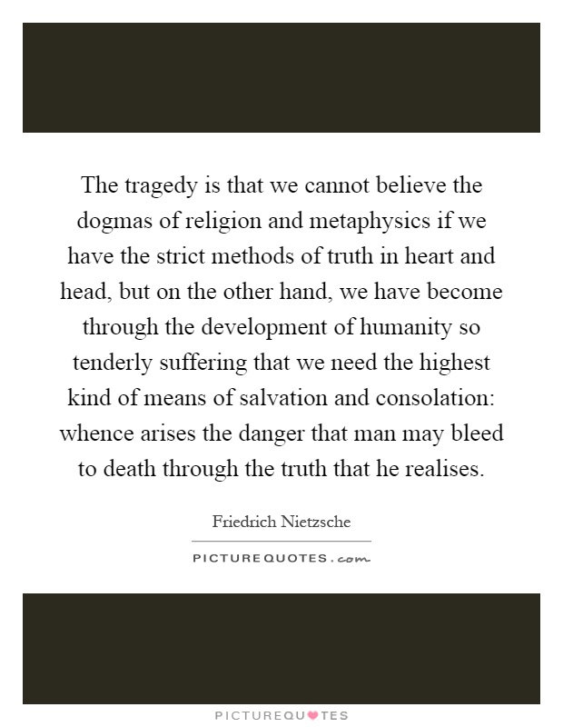 The tragedy is that we cannot believe the dogmas of religion and metaphysics if we have the strict methods of truth in heart and head, but on the other hand, we have become through the development of humanity so tenderly suffering that we need the highest kind of means of salvation and consolation: whence arises the danger that man may bleed to death through the truth that he realises Picture Quote #1