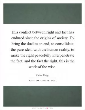 This conflict between right and fact has endured since the origins of society. To bring the duel to an end, to consolidate the pure ideal with the human reality, to make the right peacefully interpenetrate the fact, and the fact the right, this is the work of the wise Picture Quote #1