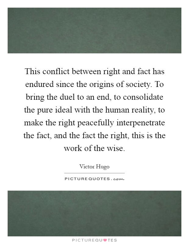 This conflict between right and fact has endured since the origins of society. To bring the duel to an end, to consolidate the pure ideal with the human reality, to make the right peacefully interpenetrate the fact, and the fact the right, this is the work of the wise Picture Quote #1