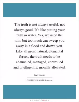 The truth is not always useful, not always good. It’s like putting your faith in water. Yes, we need the rain, but too much can sweep you away in a flood and drown you. Like all great natural, elemental forces, the truth needs to be channeled, managed, controlled and intelligently, morally allocated Picture Quote #1