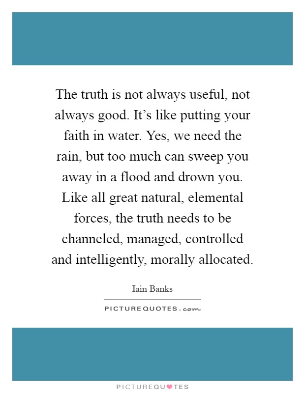 The truth is not always useful, not always good. It's like putting your faith in water. Yes, we need the rain, but too much can sweep you away in a flood and drown you. Like all great natural, elemental forces, the truth needs to be channeled, managed, controlled and intelligently, morally allocated Picture Quote #1