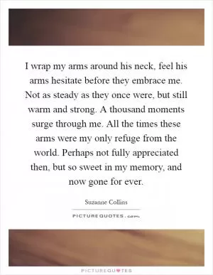 I wrap my arms around his neck, feel his arms hesitate before they embrace me. Not as steady as they once were, but still warm and strong. A thousand moments surge through me. All the times these arms were my only refuge from the world. Perhaps not fully appreciated then, but so sweet in my memory, and now gone for ever Picture Quote #1