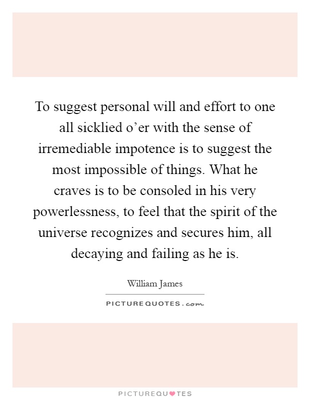 To suggest personal will and effort to one all sicklied o'er with the sense of irremediable impotence is to suggest the most impossible of things. What he craves is to be consoled in his very powerlessness, to feel that the spirit of the universe recognizes and secures him, all decaying and failing as he is Picture Quote #1