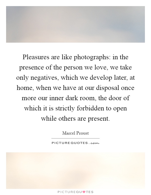 Pleasures are like photographs: in the presence of the person we love, we take only negatives, which we develop later, at home, when we have at our disposal once more our inner dark room, the door of which it is strictly forbidden to open while others are present Picture Quote #1