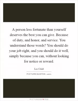 A person less fortunate than yourself deserves the best you can give. Because of duty, and honor, and service. You understand those words? You should do your job right, and you should do it well, simply because you can, without looking for notice or reward Picture Quote #1