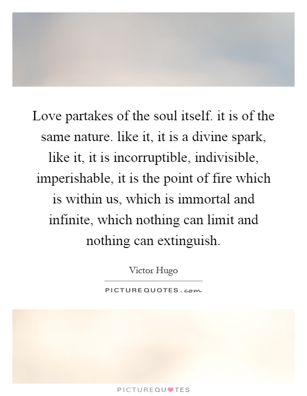 Love partakes of the soul itself. it is of the same nature. like it, it is a divine spark, like it, it is incorruptible, indivisible, imperishable, it is the point of fire which is within us, which is immortal and infinite, which nothing can limit and nothing can extinguish Picture Quote #1