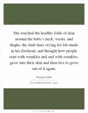 She touched the healthy folds of skin around the baby’s neck, wrists, and thighs, the dark lines crying for life made in his forehead, and thought how people start with wrinkles and end with wrinkles, grow into their skin and then live to grow out of it again Picture Quote #1