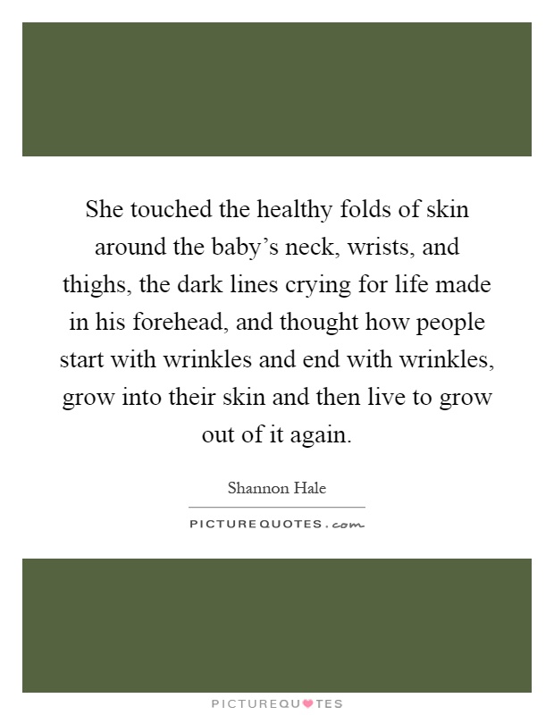 She touched the healthy folds of skin around the baby's neck, wrists, and thighs, the dark lines crying for life made in his forehead, and thought how people start with wrinkles and end with wrinkles, grow into their skin and then live to grow out of it again Picture Quote #1