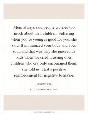 Mom always said people worried too much about their children. Suffering when you’re young is good for you, she said. It immunized your body and your soul, and that was why she ignored us kids when we cried. Fussing over children who cry only encouraged them, she told us. That’s positive reinforcement for negative behavior Picture Quote #1