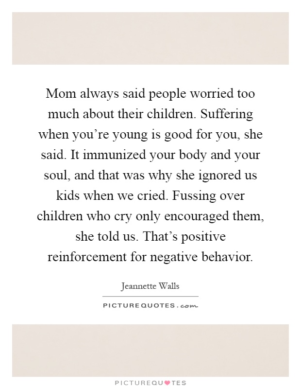 Mom always said people worried too much about their children. Suffering when you're young is good for you, she said. It immunized your body and your soul, and that was why she ignored us kids when we cried. Fussing over children who cry only encouraged them, she told us. That's positive reinforcement for negative behavior Picture Quote #1
