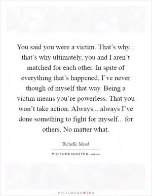 You said you were a victim. That’s why... that’s why ultimately, you and I aren’t matched for each other. In spite of everything that’s happened, I’ve never though of myself that way. Being a victim means you’re powerless. That you won’t take action. Always... always I’ve done something to fight for myself... for others. No matter what Picture Quote #1