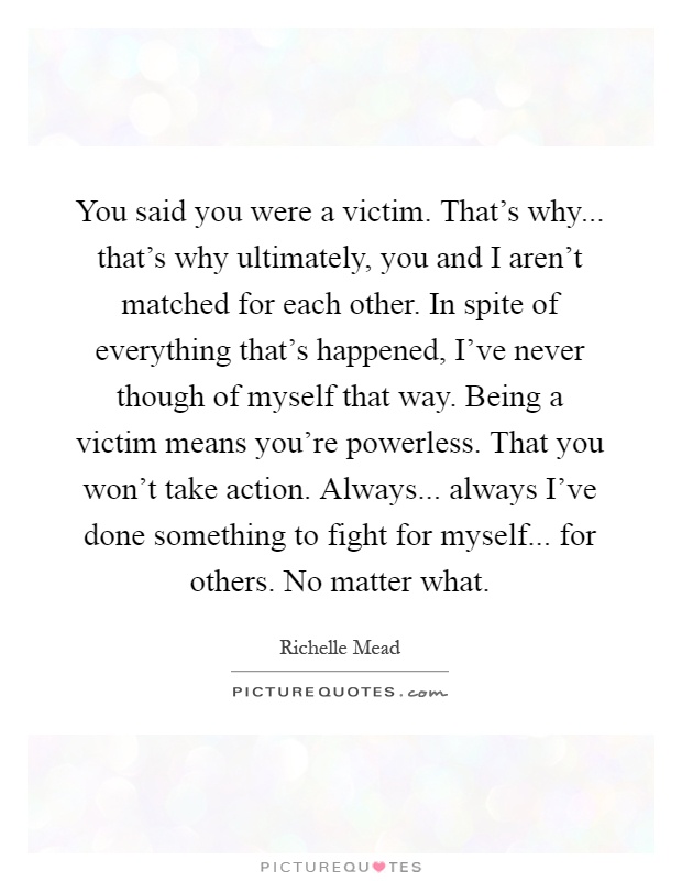 You said you were a victim. That's why... that's why ultimately, you and I aren't matched for each other. In spite of everything that's happened, I've never though of myself that way. Being a victim means you're powerless. That you won't take action. Always... always I've done something to fight for myself... for others. No matter what Picture Quote #1
