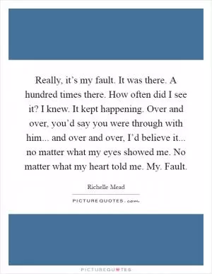 Really, it’s my fault. It was there. A hundred times there. How often did I see it? I knew. It kept happening. Over and over, you’d say you were through with him... and over and over, I’d believe it... no matter what my eyes showed me. No matter what my heart told me. My. Fault Picture Quote #1