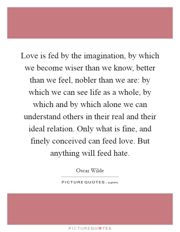 Love is fed by the imagination, by which we become wiser than we know, better than we feel, nobler than we are: by which we can see life as a whole, by which and by which alone we can understand others in their real and their ideal relation. Only what is fine, and finely conceived can feed love. But anything will feed hate Picture Quote #1