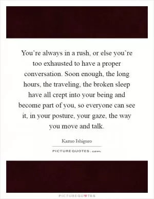 You’re always in a rush, or else you’re too exhausted to have a proper conversation. Soon enough, the long hours, the traveling, the broken sleep have all crept into your being and become part of you, so everyone can see it, in your posture, your gaze, the way you move and talk Picture Quote #1